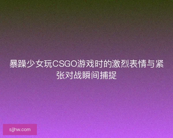 暴躁少女玩CSGO游戏时的激烈表情与紧张对战瞬间捕捉