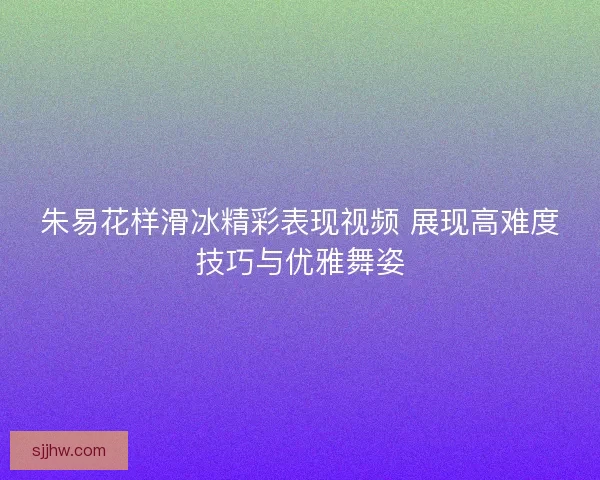 朱易花样滑冰精彩表现视频 展现高难度技巧与优雅舞姿
