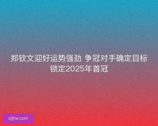 郑钦文迎好运势强劲 争冠对手确定目标锁定2025年首冠