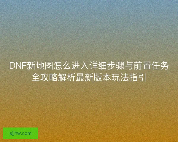 DNF新地图怎么进入详细步骤与前置任务全攻略解析最新版本玩法指引