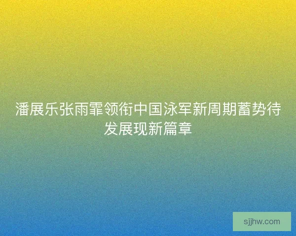 潘展乐张雨霏领衔中国泳军新周期蓄势待发展现新篇章
