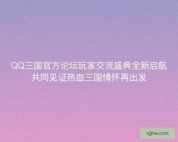 QQ三国官方论坛玩家交流盛典全新启航共同见证热血三国情怀再出发